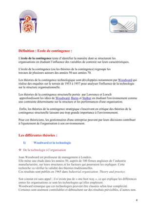 [Tapez un texte]
4
Définition : Ecole de contingence :
L'école de la contingence tente d’identifier la manière dont se structurent les
organisations en étudiant l’influence des variables de contexte sur leurs caractéristiques.
L'école de la contingence (ou les théories de la contingence) regroupe les
travaux de plusieurs auteurs des années 50 aux années 70.
Les théories de la contingence technologique sont développées notamment par Woodward qui
réalise des enquêtes sur le terrain de 1953 à 1957 pour analyser l'influence de la technologie
sur la structure organisationnelle.
Les théories de la contingence structurelle portée par Lawrence et Lorsch
approfondissent les idées de Woodward, Burns et Stalker en étudiant l'environnement comme
une contrainte déterminante sur la structure et les performances d'une organisation.
Enfin, les théories de la contingence stratégique s'inscrivent en critique des théories de la
contingence structurelle laissant une trop grande importance à l'environnement.
Pour ces théoriciens, les gestionnaires d'une entreprise peuvent par leurs décisions contribuer
à l'ajustement de l'organisation à son environnement.
Les différentes théories :
I) Woodward et la technologie
 De la technologie à l’organisation
Joan Woodward est professeur de management à Londres.
Elle mène une étude dans les années 50, auprès de 100 firmes anglaises de l’industrie
manufacturière, sur leurs structures et les facteurs qui pourraient les expliquer. Cette
recherche va vérifier la validité des théories traditionnelles.
Ces résultats sont publiés en 1965 dans Industrial organization. Theory and practice.
Son constat est sans appel : il n’existe pas de « one best way », ce qui explique les différences
entres les organisations ce sont les technologies qu’elles emploient.
Woodward remarque que ces technologies peuvent être classées selon leur complexité.
Certaines sont aisément contrôlables et débouchent sur des résultats prévisibles, d’autres non.
 