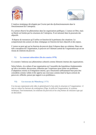 [Tapez un texte]
7
L’analyse stratégique développée par Crozier part des dysfonctionnements dans le
fonctionnement de l’entreprise.
Il a surtout observé les phénomènes dans les organisations publiques. L’acteur est libre, mais
sa liberté est limitée par les structures de l’entreprise. Il est rationnel dans la poursuite des
objectifs.
Il dispose de ressources qu’il utilise en fonction de la pertinence des situations. Le
comportement des acteurs est donc stratégique en fonction de leurs objectifs et des enjeux.
L’acteur ne peut agir qu’en fonction du pouvoir dont il dispose dans ses relations. Dans une
telle conception de l’organisation, le pouvoir est l’élément central de l’organisation qui est un
réseau de relations de pouvoir.
V) Le courant culturaliste (fin des années 1970)
Ce courant s’intéresse aux phénomènes culturels comme éléments internes des organisations.
Selon Schein, «La culture d’une organisation est l’ensemble des hypothèses fondamentales
qu’elle a inventées, découvertes, élaborées par l’expérience pour traiter ses problèmes
d’adaptation externe et d’intégration interne, qui a fonctionné suffisamment bien pour être
considérée comme valide et être apprise aux nouveaux comme étant la façon correcte de
percevoir, réfléchir, penser par rapport à ces problèmes».
VI) Les travaux de Mintzberg (1978)
Ces travaux reprennent cette idée et généralisent le lien entre la structure et l’organisation : il
met en valeur les facteurs de contingence (l'âge, la taille de l'organisation, le système
technique, l'environnement, les relations de pouvoir) et les cinq formes de structure type qui
en découlent.
 