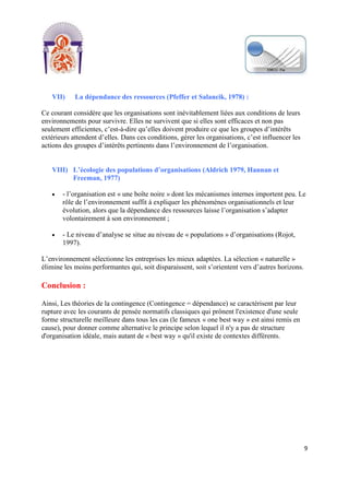 [Tapez un texte]
9
VII) La dépendance des ressources (Pfeffer et Salancik, 1978) :
Ce courant considère que les organisations sont inévitablement liées aux conditions de leurs
environnements pour survivre. Elles ne survivent que si elles sont efficaces et non pas
seulement efficientes, c’est-à-dire qu’elles doivent produire ce que les groupes d’intérêts
extérieurs attendent d’elles. Dans ces conditions, gérer les organisations, c’est influencer les
actions des groupes d’intérêts pertinents dans l’environnement de l’organisation.
VIII) L’écologie des populations d’organisations (Aldrich 1979, Hannan et
Freeman, 1977)
- l’organisation est « une boîte noire » dont les mécanismes internes importent peu. Le
rôle de l’environnement suffit à expliquer les phénomènes organisationnels et leur
évolution, alors que la dépendance des ressources laisse l’organisation s’adapter
volontairement à son environnement ;
- Le niveau d’analyse se situe au niveau de « populations » d’organisations (Rojot,
1997).
L’environnement sélectionne les entreprises les mieux adaptées. La sélection « naturelle »
élimine les moins performantes qui, soit disparaissent, soit s’orientent vers d’autres horizons.
Conclusion :
Ainsi, Les théories de la contingence (Contingence = dépendance) se caractérisent par leur
rupture avec les courants de pensée normatifs classiques qui prônent l'existence d'une seule
forme structurelle meilleure dans tous les cas (le fameux « one best way » est ainsi remis en
cause), pour donner comme alternative le principe selon lequel il n'y a pas de structure
d'organisation idéale, mais autant de « best way » qu'il existe de contextes différents.
 