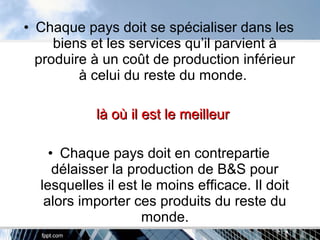 • Chaque pays doit se spécialiser dans les
biens et les services qu’il parvient à
produire à un coût de production inférieur
à celui du reste du monde.
là où il est le meilleurlà où il est le meilleur
• Chaque pays doit en contrepartie
délaisser la production de B&S pour
lesquelles il est le moins efficace. Il doit
alors importer ces produits du reste du
monde.
 