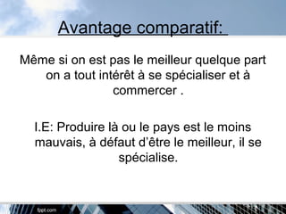 Avantage comparatif:
Même si on est pas le meilleur quelque part
on a tout intérêt à se spécialiser et à
commercer .
I.E: Produire là ou le pays est le moins
mauvais, à défaut d’être le meilleur, il se
spécialise.
 