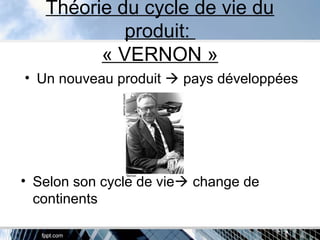 Théorie du cycle de vie du
produit:
« VERNON »
• Un nouveau produit  pays développées
• Selon son cycle de vie change de
continents
 
