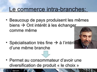 Le commerce intra-branches:
• Beaucoup de pays produisent les mêmes
biens  Ont intérêt à les échanger
comme même
• Spécialisation très fine  à l’intérieur
d’une même branche
• Permet au consommateur d’avoir une
diversification de produit « le choix »
 