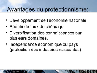Avantages du protectionnisme:
• Développement de l’économie nationale
• Réduire le taux de chômage.
• Diversification des connaissances sur
plusieurs domaines.
• Indépendance économique du pays
(protection des industries naissantes)
 