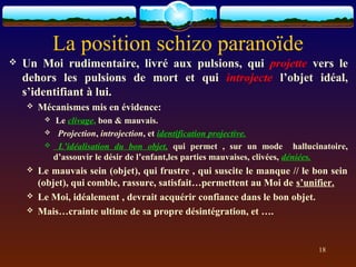 La position schizo paranoïde
   Un Moi rudimentaire, livré aux pulsions, qui projette vers le
    dehors les pulsions de mort et qui introjecte l’objet idéal,
    s’identifiant à lui.
       Mécanismes mis en évidence:
            Le clivage, bon & mauvais.
             Projection, introjection, et identification projective.
             L’idéalisation du bon objet, qui permet , sur un mode hallucinatoire,
             d’assouvir le désir de l’enfant,les parties mauvaises, clivées, déniées.
       Le mauvais sein (objet), qui frustre , qui suscite le manque // le bon sein
        (objet), qui comble, rassure, satisfait…permettent au Moi de s’unifier.
       Le Moi, idéalement , devrait acquérir confiance dans le bon objet.
       Mais…crainte ultime de sa propre désintégration, et ….


                                                                             18
 