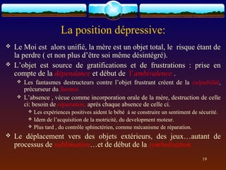 La position dépressive:
   Le Moi est alors unifié, la mère est un objet total, le risque étant de
    la perdre ( et non plus d’être soi même désintégré).
   L’objet est source de gratifications et de frustrations : prise en
    compte de la dépendance et début de l’ambivalence .
       Les fantasmes destructeurs contre l’objet frustrant créent de la culpabilité,
        précurseur du Surmoi.
       L’absence , vécue comme incorporation orale de la mère, destruction de celle
        ci: besoin de réparation, après chaque absence de celle ci.
            Les expériences positives aident le bébé à se construire un sentiment de sécurité.
            Idem de l’acquisition de la motricité, du development moteur.
            Plus tard , du contrôle sphinctérien, comme mécanisme de réparation.
   Le déplacement vers des objets extérieurs, des jeux…autant de
    processus de sublimation…et de début de la symbolisation.
                                                                                        19
 