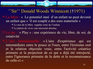 ’’Sir’’ Donald Woods Winnicott (†1971)
   La Mère : « Le potentiel inné d’un enfant ne peut devenir
    un enfant que s ‘il est couplé a des sons maternels »
        Le moi de la Mère supplée celui de l’enfant.
        Le plaisir de vivre: une nécessité absolue.

 Le jeu : « Play » : une expérience de vie, libre, de soi, de
  créativité
 L’aire transitionnelle: « L'aire d'expérience qui est
  intermédiaire entre le pouce et l'ours, entre l'érotisme oral
  et la relation objectale vraie, entre l'activité créatrice
  primaire et la projection de ce qui a déjà été introjecté,
  entre l'ignorance primaire de la dette et la reconnaissance
  de celle-ci »
                                                         20
 