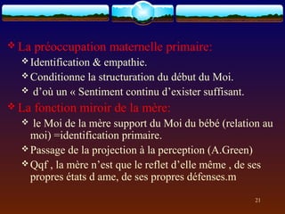  La   préoccupation maternelle primaire:
   Identification
                 & empathie.
   Conditionne la structuration du début du Moi.
   d’où un « Sentiment continu d’exister suffisant.
 La   fonction miroir de la mère:
   le Moi de la mère support du Moi du bébé (relation au
    moi) =identification primaire.
   Passage de la projection à la perception (A.Green)
   Qqf , la mère n’est que le reflet d’elle même , de ses
    propres états d ame, de ses propres défenses.m
                                                       21
 
