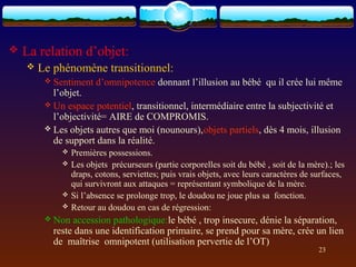    La relation d’objet:
       Le phénomène transitionnel:
          Sentiment    d’omnipotence donnant l’illusion au bébé qu il crée lui même
           l’objet.
          Un espace potentiel, transitionnel, intermédiaire entre la subjectivité et
           l’objectivité= AIRE de COMPROMIS.
          Les objets autres que moi (nounours),objets partiels, dès 4 mois, illusion
           de support dans la réalité.
                Premières possessions.
                Les objets précurseurs (partie corporelles soit du bébé , soit de la mère).; les
                 draps, cotons, serviettes; puis vrais objets, avec leurs caractères de surfaces,
                 qui survivront aux attaques = représentant symbolique de la mère.
                Si l’absence se prolonge trop, le doudou ne joue plus sa fonction.
                Retour au doudou en cas de régression:
          Non  accession pathologique:le bébé , trop insecure, dénie la séparation,
           reste dans une identification primaire, se prend pour sa mère, crée un lien
           de maîtrise omnipotent (utilisation pervertie de l’OT)
                                                                                         23
 