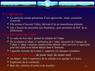    L’agressivité:
       La motricité comme précurseur d’une agressivité, innée, synonyme
        d’activité.
       Elle permet d’investir l’objet, dérivant d’un un masochisme primaire .
       Elle a besoin de rencontrer une frustration , pour permettre au Self de se
        différencier.
   La perception de l’objet:
       Le refus du bon objet permet la création de l’objet.
       De la relation d ‘objet, à l utilisation de l ‘objet, nécessité de l’attaque de
        l’objet. L’objet « toujours entrain d’être détruit » doit survivre à l agression,
        pour être aimé et en même détruit dans le fantasme
       Capacités énormes de la mère à supporter ces attaques constantes.
   La capacité d’être seul, de jouer seul, de rester seul.
       Au départ , faire l’expérience de la solitude avec quelqu’un d’autre.
       Expérience de la continuité;
       Base des relations d’amitié et de transfert.                               24
 