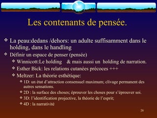 Les contenants de pensée.
   La peau:dedans /dehors: un adulte suffisamment dans le
    holding, dans le handling
   Définir un espace de penser (pensée)
      Winnicott:Le holding & mais aussi un holding de narration.
      Esther Bick: les relations cutanées précoces +++
      Meltzer: La théorie esthétique:
         1D: un état d’attraction consensuel maximum; clivage permanent des
          autres sensations.
         2D : la surface des choses; éprouver les choses pour s’éprouver soi.
         3D: l’identification projective, la théorie de l’esprit;
         4D : la narrativité

                                                                           26
 