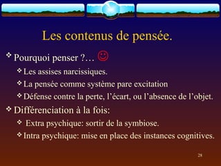 Les contenus de pensée.
 Pourquoi   penser ?… 
   Les assises narcissiques.
   La pensée comme système pare excitation
   Défense contre la perte, l’écart, ou l’absence de l’objet.

 Différenciation   à la fois:
    Extra psychique: sortir de la symbiose.
   Intra psychique: mise en place des instances cognitives.


                                                         28
 