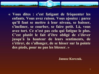 « Vous dites : c’est fatigant de fréquenter les
  enfants. Vous avez raison. Vous ajoutez : parce
  qu’il faut se mettre à leur niveau, se baisser,
  s’incliner, se courber, se faire petit. Là, vous
  avez tort. Ce n’est pas cela qui fatigue le plus.
  C’est plutôt le fait d’être obligé de s’élever
  jusqu’à la hauteur de leurs sentiments, de
  s’étirer, de s’allonger, de se hisser sur la pointe
  des pieds, pour ne pas les blesser. »

                                Janusz Korczak.


                                                    3
 