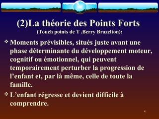 (2)La théorie des Points Forts
          (Touch points de T .Berry Brazelton):
 Moments    prévisibles, situés juste avant une
  phase déterminante du développement moteur,
  cognitif ou émotionnel, qui peuvent
  temporairement perturber la progression de
  l’enfant et, par là même, celle de toute la
  famille.
 L’enfant régresse et devient difficile à
  comprendre.
                                                  4
 