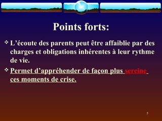 Points forts:
 L’écoute des parents peut être affaiblie par des
  charges et obligations inhérentes à leur rythme
  de vie.
 Permet d’appréhender de façon plus sereine
  ces moments de crise.



                                               5
 