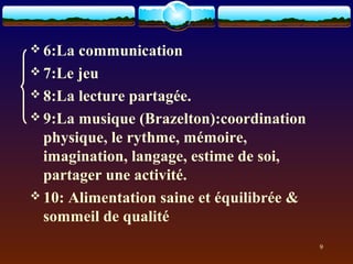  6:La communication
 7:Le jeu
 8:La lecture partagée.
 9:La musique (Brazelton):coordination
  physique, le rythme, mémoire,
  imagination, langage, estime de soi,
  partager une activité.
 10: Alimentation saine et équilibrée &
  sommeil de qualité
                                           9
 