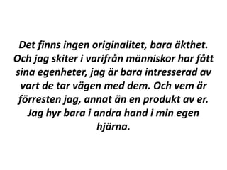 Det finns ingen originalitet, bara äkthet.
Och jag skiter i varifrån människor har fått
sina egenheter, jag är bara intresserad av
  vart de tar vägen med dem. Och vem är
 förresten jag, annat än en produkt av er.
   Jag hyr bara i andra hand i min egen
                   hjärna.
 