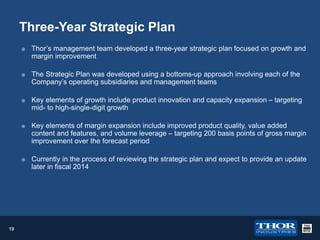 Three-Year Strategic Plan






Thor’s management team developed a three-year strategic plan focused on growth and
margin improvement
The Strategic Plan was developed using a bottoms-up approach involving each of the
Company’s operating subsidiaries and management teams
Key elements of growth include product innovation and capacity expansion – targeting
mid- to high-single-digit growth





19

Key elements of margin expansion include improved product quality, value added
content and features, and volume leverage – targeting 200 basis points of gross margin
improvement over the forecast period
Currently in the process of reviewing the strategic plan and expect to provide an update
later in fiscal 2014

 
