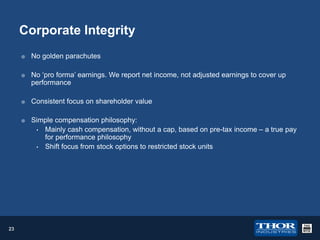 Corporate Integrity




No golden parachutes
No ‘pro forma’ earnings. We report net income, not adjusted earnings to cover up
performance





23

Consistent focus on shareholder value
Simple compensation philosophy:
• Mainly cash compensation, without a cap, based on pre-tax income – a true pay
for performance philosophy
• Shift focus from stock options to restricted stock units

 