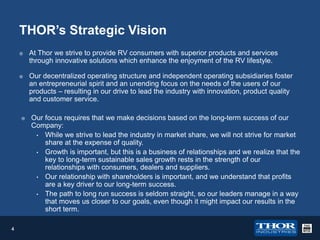 THOR’s Strategic Vision


At Thor we strive to provide RV consumers with superior products and services
through innovative solutions which enhance the enjoyment of the RV lifestyle.



Our decentralized operating structure and independent operating subsidiaries foster
an entrepreneurial spirit and an unending focus on the needs of the users of our
products – resulting in our drive to lead the industry with innovation, product quality
and customer service.



4

Our focus requires that we make decisions based on the long-term success of our
Company:
• While we strive to lead the industry in market share, we will not strive for market
share at the expense of quality.
• Growth is important, but this is a business of relationships and we realize that the
key to long-term sustainable sales growth rests in the strength of our
relationships with consumers, dealers and suppliers.
• Our relationship with shareholders is important, and we understand that profits
are a key driver to our long-term success.
• The path to long run success is seldom straight, so our leaders manage in a way
that moves us closer to our goals, even though it might impact our results in the
short term.

 
