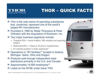 INVESTING IN
FUTURE GROWTH
17
$10,063
$24,305
$30,406
$42,283
$51,976
$39,411
$79,456
$0
$20,000
$40,000
$60,000
$80,000
$100,000
FY12 FY13 FY14 FY15 FY16 FY16
YTD
FY17
YTD
Thousands
Capital Expenditures
$190,263
$170 $10,718
$86,092
$194,486
$557,651
$0
$125,000
$250,000
$375,000
$500,000
$625,000
FY11 FY12 FY13 FY14 FY15 FY16
Thousands
Business Acquisitions
Colleen Zuhl – Thor Senior Vice President & CFO:
“With the strong operating performance during the quarter and year to date, we have seen a significant increase in
operating cash flow, which increased 26.2% to $182.8 million for the first nine months of fiscal 2017. During the third
quarter, we invested approximately $28.5 million in capital projects, bringing our year to date investment in capital
projects to $79.5 million. Total forecasted capital investments for the fiscal year remain at approximately $130 million
as we expect to invest approximately $50 million in additional capital projects during the fourth quarter to meet the
robust demand for our products as reflected in our record backlogs. We also made $30 million of principal payments
on our revolving credit facility during the third quarter, bringing our payments to $65 million for the first nine months of
our fiscal year. As of April 30, 2017, we held $189.4 million of cash and $295.0 million was outstanding under the debt
agreement. Subsequent to April 30, 2017, we made additional principal payments on the revolving credit facility
totaling $50 million.”
YTD – Third quarter ended April 30.
 