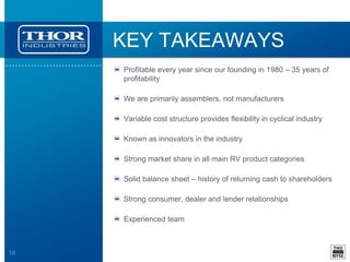 18
KEY TAKEAWAYS
Profitable every year since our founding in 1980 – 35 years of
profitability
We are primarily assemblers, not manufacturers
Variable cost structure provides flexibility in cyclical industry
Known as innovators in the industry
Strong market share in all main RV product categories
Solid balance sheet – history of returning cash to shareholders
Strong consumer, dealer and lender relationships
Experienced team
 