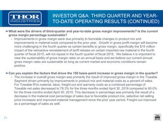 21
INVESTOR Q&A: THIRD QUARTER AND YEAR-
TO-DATE OPERATING RESULTS (CONTINUED)
What were the drivers of third-quarter and year-to-date gross margin improvements? Is the current
gross margin percentage sustainable?
• Improvements in gross margin were due primarily to favorable changes in product mix and
improvements in material costs compared to the prior year. Growth in gross profit margin will become
more challenging in the fourth quarter as certain benefits to gross margin, specifically the $10 million
impact of the retroactive reinstatement of tariff rebates on certain imported raw material in the fourth
quarter of fiscal 2015, will not repeat in the fourth quarter of fiscal 2016. We believe it is important to
view the sustainability of gross margin rates on an annual basis and we believe our current annual
gross margin rates are sustainable so long as current market and economic conditions remain
positive.
Can you explain the factors that drove the 150 basis-point increase in gross margin in the quarter?
• The increase in overall gross margin was primarily the result of improved gross margin in the Towable
Segment driven primarily by improvements in product mix and material costs as a percent of sales.
For Towable RVs material, labor, freight-out and warranty costs as a combined percentage of
Towable net sales decreased to 78.3% for the three months ended April 30, 2016 compared to 80.0%
for the three months ended April 30, 2015. This decrease in percentage was primarily the result of a
decrease in the material cost percentage of sales due to favorable product mix, selective net selling
price increases and improved material management since the prior year period. Freight-out improved
as a percentage of sales as well.
 