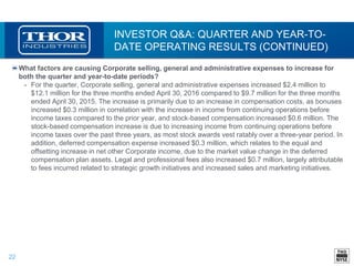 22
INVESTOR Q&A: QUARTER AND YEAR-TO-
DATE OPERATING RESULTS (CONTINUED)
What factors are causing Corporate selling, general and administrative expenses to increase for
both the quarter and year-to-date periods?
• For the quarter, Corporate selling, general and administrative expenses increased $2.4 million to
$12.1 million for the three months ended April 30, 2016 compared to $9.7 million for the three months
ended April 30, 2015. The increase is primarily due to an increase in compensation costs, as bonuses
increased $0.3 million in correlation with the increase in income from continuing operations before
income taxes compared to the prior year, and stock-based compensation increased $0.6 million. The
stock-based compensation increase is due to increasing income from continuing operations before
income taxes over the past three years, as most stock awards vest ratably over a three-year period. In
addition, deferred compensation expense increased $0.3 million, which relates to the equal and
offsetting increase in net other Corporate income, due to the market value change in the deferred
compensation plan assets. Legal and professional fees also increased $0.7 million, largely attributable
to fees incurred related to strategic growth initiatives and increased sales and marketing initiatives.
 
