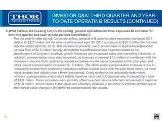 23
INVESTOR Q&A: THIRD QUARTER AND YEAR-
TO-DATE OPERATING RESULTS (CONTINUED)
What factors are causing Corporate selling, general and administrative expenses to increase for
both the quarter and year to date periods (continued)?
• For the year-to-date period, Corporate selling, general and administrative expenses increased $5.7
million to $32.0 million for the nine months ended April 30, 2016 compared to $26.3 million for the nine
months ended April 30, 2015. The increase is primarily due to an increase in legal and professional
service fees of $2.2 million, largely attributable to professional fees incurred related to the
development of long-term strategic growth initiatives and increased sales and marketing initiatives. In
addition, compensation costs also increased, as bonuses increased $1.5 million in correlation with the
increase in income from continuing operations before income taxes compared to the prior year, and
stock-based compensation increased $1.9 million. The stock-based compensation increase is due to
increasing income from continuing operations before income taxes over the past three years, as most
stock awards vest ratably over a three-year period. Costs related to the actuarially determined
workers’ compensation and product liability reserves recorded at Corporate also increased by a total
of $1.0 million. These increases were partially offset by a decrease in deferred compensation expense
of $0.8 million, which relates to the equal and offsetting increase in net other Corporate income due to
the market value change in the deferred compensation plan assets.
 