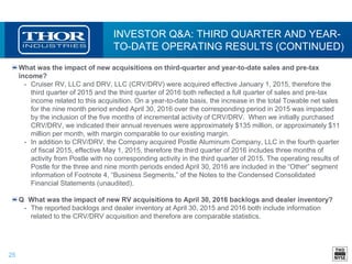 25
INVESTOR Q&A: THIRD QUARTER AND YEAR-
TO-DATE OPERATING RESULTS (CONTINUED)
What was the impact of new acquisitions on third-quarter and year-to-date sales and pre-tax
income?
• Cruiser RV, LLC and DRV, LLC (CRV/DRV) were acquired effective January 1, 2015, therefore the
third quarter of 2015 and the third quarter of 2016 both reflected a full quarter of sales and pre-tax
income related to this acquisition. On a year-to-date basis, the increase in the total Towable net sales
for the nine month period ended April 30, 2016 over the corresponding period in 2015 was impacted
by the inclusion of the five months of incremental activity of CRV/DRV. When we initially purchased
CRV/DRV, we indicated their annual revenues were approximately $135 million, or approximately $11
million per month, with margin comparable to our existing margin.
• In addition to CRV/DRV, the Company acquired Postle Aluminum Company, LLC in the fourth quarter
of fiscal 2015, effective May 1, 2015, therefore the third quarter of 2016 includes three months of
activity from Postle with no corresponding activity in the third quarter of 2015. The operating results of
Postle for the three and nine month periods ended April 30, 2016 are included in the “Other” segment
information of Footnote 4, “Business Segments,” of the Notes to the Condensed Consolidated
Financial Statements (unaudited).
Q What was the impact of new RV acquisitions to April 30, 2016 backlogs and dealer inventory?
• The reported backlogs and dealer inventory at April 30, 2015 and 2016 both include information
related to the CRV/DRV acquisition and therefore are comparable statistics.
 