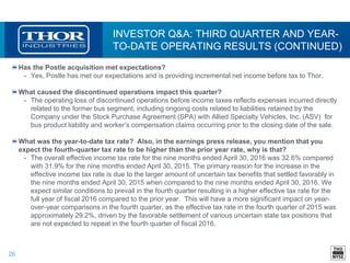 26
INVESTOR Q&A: THIRD QUARTER AND YEAR-
TO-DATE OPERATING RESULTS (CONTINUED)
Has the Postle acquisition met expectations?
• Yes, Postle has met our expectations and is providing incremental net income before tax to Thor.
What caused the discontinued operations impact this quarter?
• The operating loss of discontinued operations before income taxes reflects expenses incurred directly
related to the former bus segment, including ongoing costs related to liabilities retained by the
Company under the Stock Purchase Agreement (SPA) with Allied Specialty Vehicles, Inc. (ASV) for
bus product liability and worker’s compensation claims occurring prior to the closing date of the sale.
What was the year-to-date tax rate? Also, in the earnings press release, you mention that you
expect the fourth-quarter tax rate to be higher than the prior year rate, why is that?
• The overall effective income tax rate for the nine months ended April 30, 2016 was 32.6% compared
with 31.9% for the nine months ended April 30, 2015. The primary reason for the increase in the
effective income tax rate is due to the larger amount of uncertain tax benefits that settled favorably in
the nine months ended April 30, 2015 when compared to the nine months ended April 30, 2016. We
expect similar conditions to prevail in the fourth quarter resulting in a higher effective tax rate for the
full year of fiscal 2016 compared to the prior year. This will have a more significant impact on year-
over-year comparisons in the fourth quarter, as the effective tax rate in the fourth quarter of 2015 was
approximately 29.2%, driven by the favorable settlement of various uncertain state tax positions that
are not expected to repeat in the fourth quarter of fiscal 2016.
 
