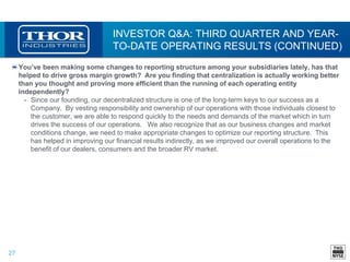 27
INVESTOR Q&A: THIRD QUARTER AND YEAR-
TO-DATE OPERATING RESULTS (CONTINUED)
You’ve been making some changes to reporting structure among your subsidiaries lately, has that
helped to drive gross margin growth? Are you finding that centralization is actually working better
than you thought and proving more efficient than the running of each operating entity
independently?
• Since our founding, our decentralized structure is one of the long-term keys to our success as a
Company. By vesting responsibility and ownership of our operations with those individuals closest to
the customer, we are able to respond quickly to the needs and demands of the market which in turn
drives the success of our operations. We also recognize that as our business changes and market
conditions change, we need to make appropriate changes to optimize our reporting structure. This
has helped in improving our financial results indirectly, as we improved our overall operations to the
benefit of our dealers, consumers and the broader RV market.
 