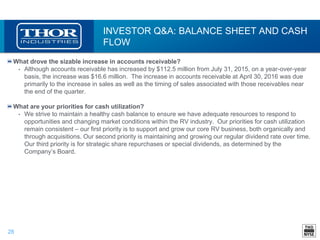 28
INVESTOR Q&A: BALANCE SHEET AND CASH
FLOW
What drove the sizable increase in accounts receivable?
• Although accounts receivable has increased by $112.5 million from July 31, 2015, on a year-over-year
basis, the increase was $16.6 million. The increase in accounts receivable at April 30, 2016 was due
primarily to the increase in sales as well as the timing of sales associated with those receivables near
the end of the quarter.
What are your priorities for cash utilization?
• We strive to maintain a healthy cash balance to ensure we have adequate resources to respond to
opportunities and changing market conditions within the RV industry. Our priorities for cash utilization
remain consistent – our first priority is to support and grow our core RV business, both organically and
through acquisitions. Our second priority is maintaining and growing our regular dividend rate over time.
Our third priority is for strategic share repurchases or special dividends, as determined by the
Company’s Board.
 