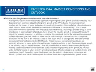 29
INVESTOR Q&A: MARKET CONDITIONS AND
OUTLOOK
What is your longer-term outlook for the overall RV market?
• At this point, we see many reasons for optimism regarding the future growth of the RV industry. Our
dealers remain optimistic about the long-term growth of the RV industry. Consumers remain
positive, as the impact of lower fuel prices, increasing job creation, historically low interest rates and
lower inflation expectations have helped consumer confidence to remain strong. This positive
consumer confidence combined with innovative product offerings, including a broader array of lower
priced units in each category of products, have driven the industry growth in excess of the growth
rate of the broader economy. In addition, a positive future outlook for the RV segment is supported
by favorable demographics – both as more people reach the age brackets that historically have
accounted for the bulk of the retail RV sales as well as an influx of younger and ethnically diverse
consumers that are attracted to the RV lifestyle. These younger consumers in particular are
generally attracted to lower and moderately priced products and are, in part, fueling additional growth
in the industry beyond historical levels. The Recreation Vehicle Industry Association (RVIA) also
recently updated their forecast for calendar 2016 and are now projecting 5.9% growth, to 396,400
units. While forecasts of future industry growth are always difficult, subject to a number of risks and
can change rapidly, based on current indicators from the industry, dealers and consumers, we
remain optimistic that the RV industry and Thor have several more years of solid growth ahead.
 