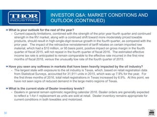 30
INVESTOR Q&A: MARKET CONDITIONS AND
OUTLOOK (CONTINUED)
What is your outlook for the rest of the year?
• Current capacity limitations, combined with the strength of the prior year fourth quarter and continued
strength in the RV market, along with a continued shift toward more moderately priced towable
products, should result in high-single-digit revenue growth in the fourth quarter, as compared with the
prior year. The impact of the retroactive reinstatement of tariff rebates on certain imported raw
material, which had a $10 million, or 95 basis point, positive impact on gross margin in the fourth
quarter of fiscal 2015, will not repeat in the fourth quarter of fiscal 2016. The estimated effective
income tax rate is anticipated to remain comparable to the effective rate incurred in the first nine
months of fiscal 2016, versus the unusually low rate of the fourth quarter of 2015.
Have you seen any softness in markets that have been heavily impacted by the oil industry?
• The largest state with exposure to the oil industry is Texas, which, based on retail registration data
from Statistical Surveys, accounted for 31,911 units in 2015, which was up 7.9% for the year. For
the first three months of 2016, total retail registrations in Texas increased by 6.9%. At this point, we
have not seen signs of reduced demand in the large metro regions of Texas.
What is the current state of Dealer inventory levels?
• Dealers in general remain optimistic regarding calendar 2016. Dealer orders are generally expected
to reflect a 1-for-1 replacement as units are sold at retail. Dealer inventory remains appropriate for
current conditions in both towables and motorized.
 