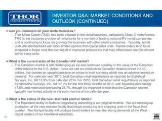31
INVESTOR Q&A: MARKET CONDITIONS AND
OUTLOOK (CONTINUED)
Can you comment on your rental business?
• Thor Motor Coach (TMC) has been a leader in the rental business, particularly Class C motorhomes.
TMC is the exclusive provider of rental units for a number of leading national RV rental companies
and is continuing to focus on growing this business with other rental companies. Typically, rental
units are standardized with more limited options than typical retail units. Rental orders tend to be
produced in larger runs that can result in improved productivity that may offset lower-margin content
within these units.
What is the current state of the Canadian RV market?
• The Canadian market is still challenging as we see continued volatility in the value of the Canadian
dollar relative to the U.S. dollar. Since we sell our products to Canadian dealers priced in U.S.
dollars, this creates an upward pressure on prices in local currency which has an adverse impact on
demand. For calendar year 2015, total Canadian retail registrations as reported by Statistical
Surveys, Inc. fell 12.9% from calendar 2014. For 2016, total Canadian retail registrations as reported
by Statistical Surveys, Inc., fell 17.9% for the first three months of 2016, with towables decreasing
17.5% and motorized decreasing 23.7%, though it’s important to note that the Canadian market
typically has limited activity in the early months of the calendar year.
What is the status of the new Heartland plant in Idaho?
• The Heartland facility in Idaho is progressing according to our original timeline. We are ramping up
production at the new western facility that began producing and shipping units in the fiscal third
quarter. The Nampa facility will produce travel trailers to meet the strong demands of the West
Coast dealers of our Heartland subsidiary.
 