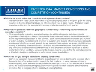 32
INVESTOR Q&A: MARKET CONDITIONS AND
COMPETITION (CONTINUED)
What is the status of the new Thor Motor Coach plant in Bristol, Indiana?
• The team at Thor Motor Coach has worked to quickly begin production at this plant given the strong
reception to the new Class C products we introduced last year at Open House. That plant began
production in May and the team plans to ramp up production over the fourth quarter.
Do you have plans for additional geographic expansion esp. considering your comments on
capacity constraints?
• We are continually evaluating a variety of options for additional capacity, including potential
acquisitions of existing and newly-constructed facilities in northern Indiana and in the western U.S,
as well as potential construction of new facilities. Each potential location is evaluated on a number
of factors including market demand, proximity to suppliers and dealers, infrastructure and access to
an adequate labor force, as well as cost. As we evaluate these options, we remain mindful that our
industry is defined by its seasonality and cyclicality, and we make decisions on expansion with a
long-term view and are conscious of the threats of over-expansion or under-expansion to meet a
shorter-term market condition. Management’s decision-making seeks to find the optimal positioning
to drive both short-term and long-term performance for our shareholders.
What else are you doing to address the capacity constraints?
• Each of our subsidiary management teams evaluates current orders, backlog and expected future
demand in light of current production capacity for their products. In some cases we choose to
expand capacity, such as the recent expansion of Class C production at Thor Motor Coach. In other
cases, the subsidiaries may shift production between plants based on seasonal demand or shift
production flow to increase effective capacity at existing facilities.
 