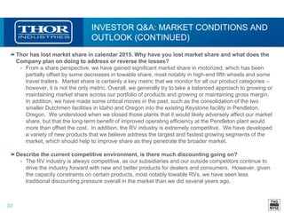 33
INVESTOR Q&A: MARKET CONDITIONS AND
OUTLOOK (CONTINUED)
Thor has lost market share in calendar 2015. Why have you lost market share and what does the
Company plan on doing to address or reverse the losses?
• From a share perspective, we have gained significant market share in motorized, which has been
partially offset by some decreases in towable share, most notably in high-end fifth wheels and some
travel trailers. Market share is certainly a key metric that we monitor for all our product categories –
however, it is not the only metric. Overall, we generally try to take a balanced approach to growing or
maintaining market share across our portfolio of products and growing or maintaining gross margin.
In addition, we have made some critical moves in the past, such as the consolidation of the two
smaller Dutchmen facilities in Idaho and Oregon into the existing Keystone facility in Pendleton,
Oregon. We understood when we closed those plants that it would likely adversely affect our market
share, but that the long-term benefit of improved operating efficiency at the Pendleton plant would
more than offset the cost. In addition, the RV industry is extremely competitive. We have developed
a variety of new products that we believe address the largest and fastest growing segments of the
market, which should help to improve share as they penetrate the broader market.
Describe the current competitive environment, is there much discounting going on?
• The RV industry is always competitive, as our subsidiaries and our outside competitors continue to
drive the industry forward with new and better products for dealers and consumers. However, given
the capacity constraints on certain products, most notably towable RVs, we have seen less
traditional discounting pressure overall in the market than we did several years ago.
 