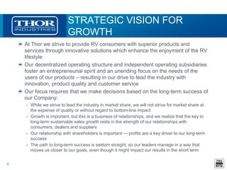 8
STRATEGIC VISION FOR
GROWTH
At Thor we strive to provide RV consumers with superior products and
services through innovative solutions which enhance the enjoyment of the RV
lifestyle
Our decentralized operating structure and independent operating subsidiaries
foster an entrepreneurial spirit and an unending focus on the needs of the
users of our products – resulting in our drive to lead the industry with
innovation, product quality and customer service
Our focus requires that we make decisions based on the long-term success of
our Company:
• While we strive to lead the industry in market share, we will not strive for market share at
the expense of quality or without regard to bottom-line impact
• Growth is important, but this is a business of relationships, and we realize that the key to
long-term sustainable sales growth rests in the strength of our relationships with
consumers, dealers and suppliers
• Our relationship with shareholders is important ― profits are a key driver to our long-term
success
• The path to long-term success is seldom straight, so our leaders manage in a way that
moves us closer to our goals, even though it might impact our results in the short term
 