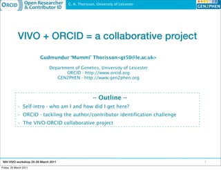 G. A. Thorisson, University of Leicester




             VIVO + ORCID = a collaborative project

                        Gudmundur ‘Mummi’ Thorisson<gt50@le.ac.uk>

                              Department of Genetics, University of Leicester
                                     ORCID - http://www.orcid.org
                                 GEN2PHEN - http://www.gen2phen.org



                                                      -- Outline --
            • Self-intro - who am I and how did I get here?
            • ORCID - tackling the author/contributor identification challenge
            • The VIVO-ORCID collaborative project




 NIH VIVO workshop 25-26 March 2011                                               1
Friday, 25 March 2011
 