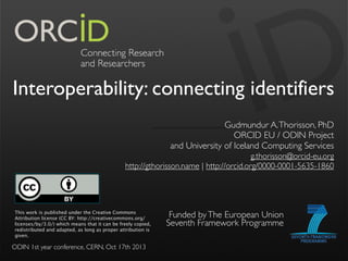 Interoperability: connecting identifiers
Gudmundur A. Thorisson, PhD
ORCID EU / ODIN Project
and University of Iceland Computing Services
g.thorisson@orcid-eu.org
 http://gthorisson.name | http://orcid.org/0000-0001-5635-1860

This work is published under the Creative Commons
Attribution license (CC BY: http://creativecommons.org/
licenses/by/3.0/) which means that it can be freely copied,
redistributed and adapted, as long as proper attribution is
given.

ODIN 1st year conference, CERN, Oct 17th 2013

Funded by The European Union
Seventh Framework Programme

 