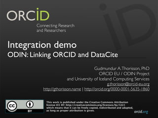 orcid.org
Integration demo
ODIN: Linking ORCID and DataCite
Gudmundur A.Thorisson, PhD
ORCID EU / ODIN Project
and University of Iceland Computing Services
g.thorisson@orcid-eu.org
 http://gthorisson.name | http://orcid.org/0000-0001-5635-1860
This work is published under the Creative Commons Attribution
license (CC BY: http://creativecommons.org/licenses/by/3.0/)
which means that it can be freely copied, redistributed and adapted,
as long as proper attribution is given.
 