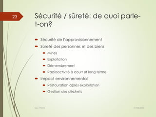 Sécurité / sûreté: de quoi parle-
t-on?
 Sécurité de l’approvisionnement
 Sûreté des personnes et des biens
 Mines
 Exploitation
 Démembrement
 Radioactivité à court et long terme
 Impact environnemental
 Restauration après exploitation
 Gestion des déchets
01/04/2015Guy Weets
23
 