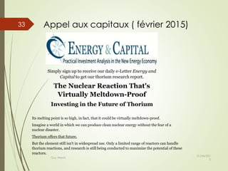 Simply sign up to receive our daily e-Letter Energy and
Capital to get our thorium research report.
The Nuclear Reaction That's
Virtually Meltdown-Proof
Investing in the Future of Thorium
Its melting point is so high, in fact, that it could be virtually meltdown-proof.
Imagine a world in which we can produce clean nuclear energy without the fear of a
nuclear disaster.
Thorium offers that future.
But the element still isn't in widespread use. Only a limited range of reactors can handle
thorium reactions, and research is still being conducted to maximize the potential of these
reactors.
Appel aux capitaux ( février 2015)
01/04/201
5
Guy Weets
33
 