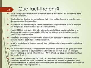 Que faut-il retenir?
 il y a 4 fois plus de thorium que d'uranium dans le monde et il est disponible dans
tous les continents.
 Un réacteur au thorium est naturellement sûr : tout incident arrête la réaction sans
dommage pour l'infrastructure.
 Le réacteur au thorium est par sa nature même un surgénérateur, c’est-à-dire qu'il
produit plus de matériau fissile qu'il n'en consomme.
 Produit 100 fois moins de déchets radioactifs que la filière uranium choisie et la
durée de vie pour un retour à l’état initial est de 300 ans pour le thorium contre
200.000 ans pour l’uranium
 Permet de brûler le plutonium de nos arsenaux de bombes et dans une moindre
mesure d’autres déchets de la filière uranium.
 Le kWh produit par le thorium pourrait être 100 fois moins cher que celui produit par
l’uranium.
 Les réacteurs au thorium, contrairement à l’uranium permettent de gérer aisément
une charge variable et pourraient donc travailler en tandem avec les énergies
renouvelables par nature intermittentes ( Alvin Weinberg coupait son réacteur tous
les vendredi soir !).
 Il est possible de miniaturiser un cœur de centrale au thorium à la taille d’un
conteneur et donc de créer un réseau ce centrales au thorium augmentant ainsi
considérablement la fiabilité de notre infrastructure essentielle le réseau électrique et
réduisant les coûts de production,
01/04/2015Guy Weets
33
 