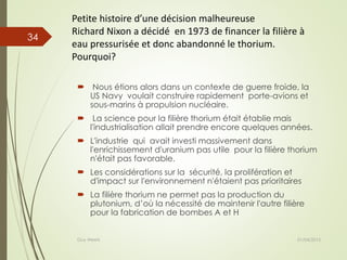 Petite histoire d’une décision malheureuse
Richard Nixon a décidé en 1973 de financer la filière à
eau pressurisée et donc abandonné le thorium.
Pourquoi?
 Nous étions alors dans un contexte de guerre froide, la
US Navy voulait construire rapidement porte-avions et
sous-marins à propulsion nucléaire.
 La science pour la filière thorium était établie mais
l'industrialisation allait prendre encore quelques années.
 L'industrie qui avait investi massivement dans
l'enrichissement d'uranium pas utile pour la filière thorium
n'était pas favorable.
 Les considérations sur la sécurité, la prolifération et
d'impact sur l'environnement n'étaient pas prioritaires
 La filière thorium ne permet pas la production du
plutonium, d’où la nécessité de maintenir l'autre filière
pour la fabrication de bombes A et H
01/04/2015Guy Weets
34
 