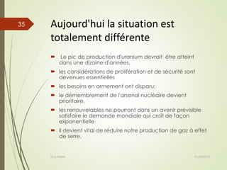 Aujourd'hui la situation est
totalement différente
 Le pic de production d'uranium devrait être atteint
dans une dizaine d'années,
 les considérations de prolifération et de sécurité sont
devenues essentielles
 les besoins en armement ont disparu;
 le démembrement de l'arsenal nucléaire devient
prioritaire,
 les renouvelables ne pourront dans un avenir prévisible
satisfaire le demande mondiale qui croît de façon
exponentielle
 il devient vital de réduire notre production de gaz à effet
de serre.
01/04/2015Guy Weets
35
 