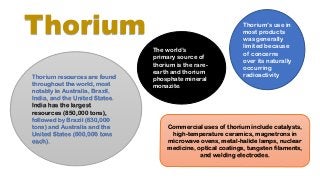 Thorium
Thorium resources are found
throughout the world, most
notably in Australia, Brazil,
India, and the United States.
India has the largest
resources (850,000 tons),
followed by Brazil (630,000
tons) and Australia and the
United States (600,000 tons
each).
Thorium’s use in
most products
was generally
limited because
of concerns
over its naturally
occurring
radioactivity
The world’s
primary source of
thorium is the rare-
earth and thorium
phosphate mineral
monazite.
Commercial uses of thorium include catalysts,
high-temperature ceramics, magnetrons in
microwave ovens, metal-halide lamps, nuclear
medicine, optical coatings, tungsten filaments,
and welding electrodes.
 