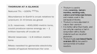 • Thorium is used to
make ceramics, lantern
mantles, welding rods,
camera and telescope lenses,
and metals used in the
aerospace industry.
• Thorium is more abundant in
nature than uranium.
• It is fertile rather than fissile, and
can only be used as a fuel in
conjunction with a fissile
material such as recycled
plutonium.
• Thorium fuels can breed fissile
uranium-233 to be used in
various kinds of nuclear
reactors.
 