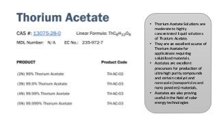 • Thorium Acetate Solutions are
moderate to highly
concentrated liquid solutions
of Thorium Acetate.
• They are an excellent source of
Thorium Acetate for
applications requiring
solubilized materials.
• Acetates are excellent
precursors for production of
ultra high purity compounds
and certain catalyst and
nanoscale (nanoparticles and
nano powders) materials.
• Acetates are also proving
useful in the field of solar
energy technologies
 